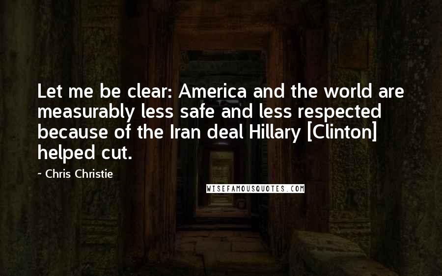 Chris Christie Quotes: Let me be clear: America and the world are measurably less safe and less respected because of the Iran deal Hillary [Clinton] helped cut.