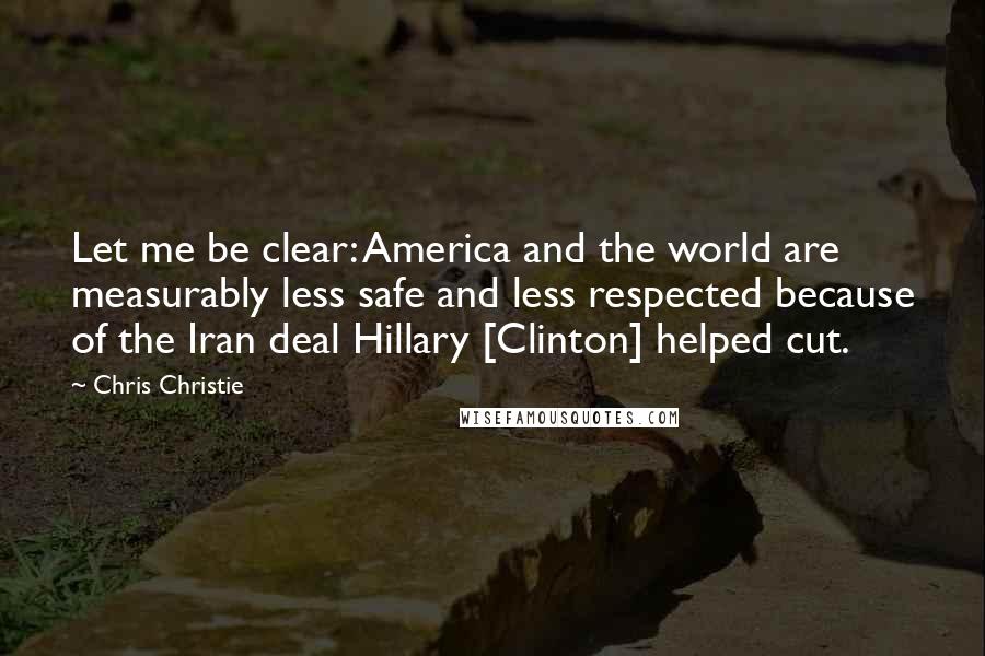 Chris Christie Quotes: Let me be clear: America and the world are measurably less safe and less respected because of the Iran deal Hillary [Clinton] helped cut.