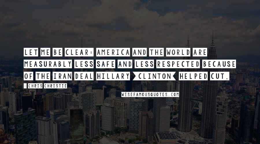 Chris Christie Quotes: Let me be clear: America and the world are measurably less safe and less respected because of the Iran deal Hillary [Clinton] helped cut.