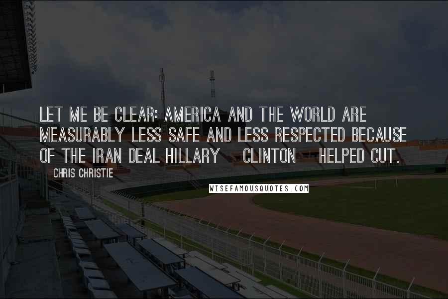 Chris Christie Quotes: Let me be clear: America and the world are measurably less safe and less respected because of the Iran deal Hillary [Clinton] helped cut.