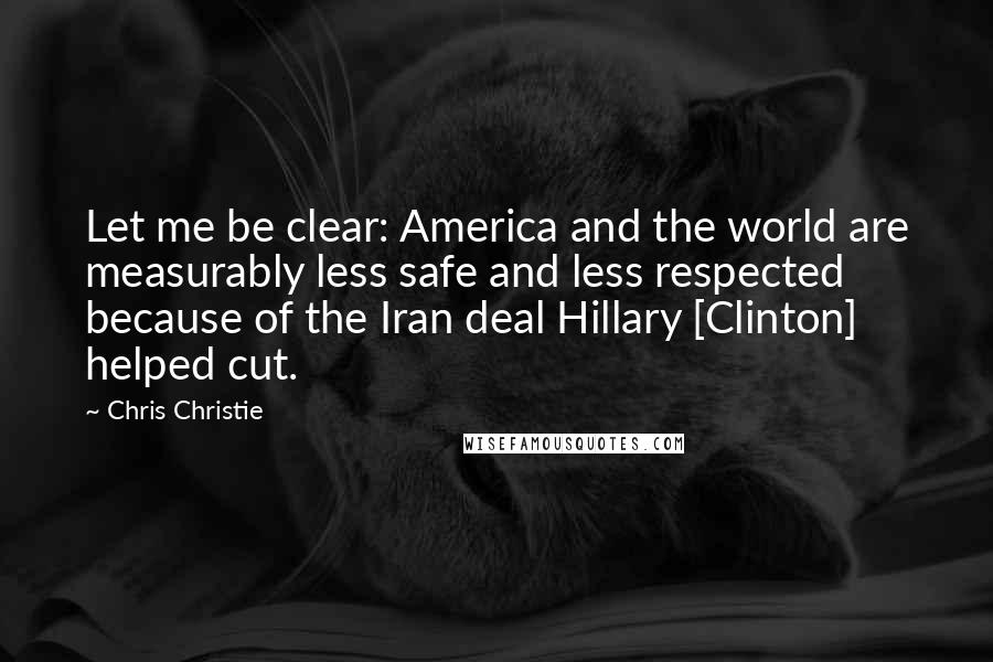 Chris Christie Quotes: Let me be clear: America and the world are measurably less safe and less respected because of the Iran deal Hillary [Clinton] helped cut.