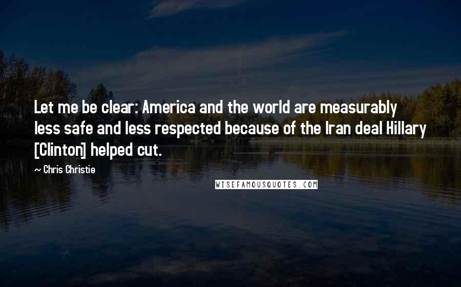 Chris Christie Quotes: Let me be clear: America and the world are measurably less safe and less respected because of the Iran deal Hillary [Clinton] helped cut.