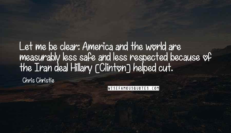 Chris Christie Quotes: Let me be clear: America and the world are measurably less safe and less respected because of the Iran deal Hillary [Clinton] helped cut.