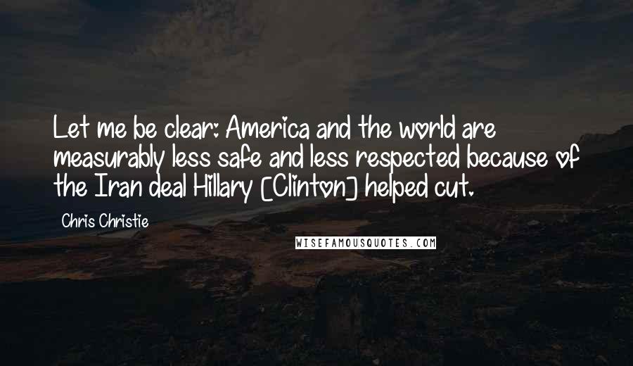 Chris Christie Quotes: Let me be clear: America and the world are measurably less safe and less respected because of the Iran deal Hillary [Clinton] helped cut.