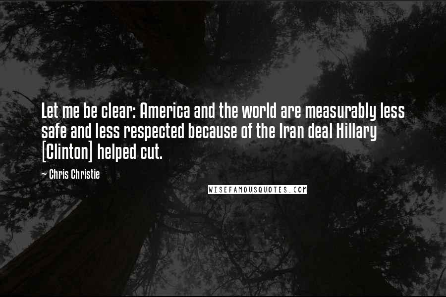 Chris Christie Quotes: Let me be clear: America and the world are measurably less safe and less respected because of the Iran deal Hillary [Clinton] helped cut.