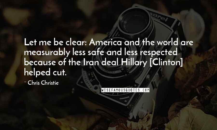 Chris Christie Quotes: Let me be clear: America and the world are measurably less safe and less respected because of the Iran deal Hillary [Clinton] helped cut.