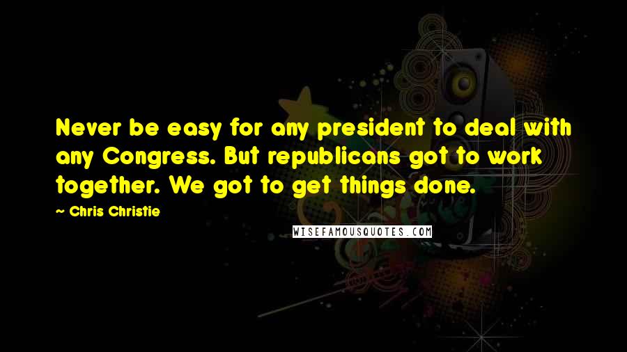 Chris Christie Quotes: Never be easy for any president to deal with any Congress. But republicans got to work together. We got to get things done.