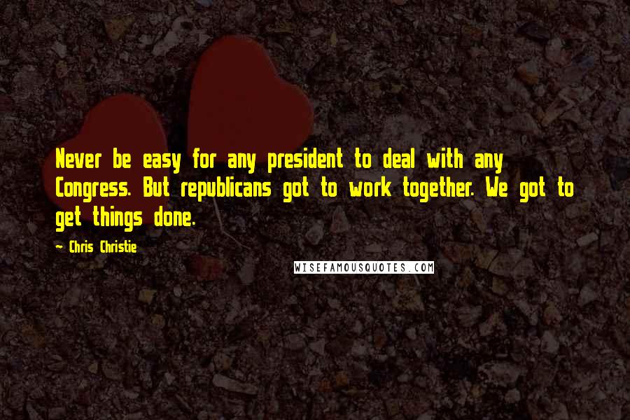 Chris Christie Quotes: Never be easy for any president to deal with any Congress. But republicans got to work together. We got to get things done.