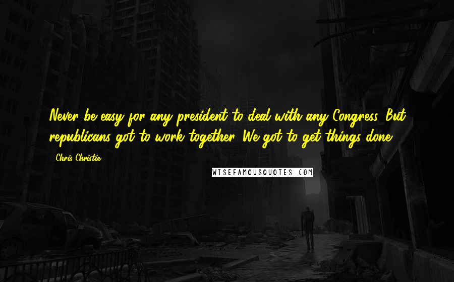 Chris Christie Quotes: Never be easy for any president to deal with any Congress. But republicans got to work together. We got to get things done.