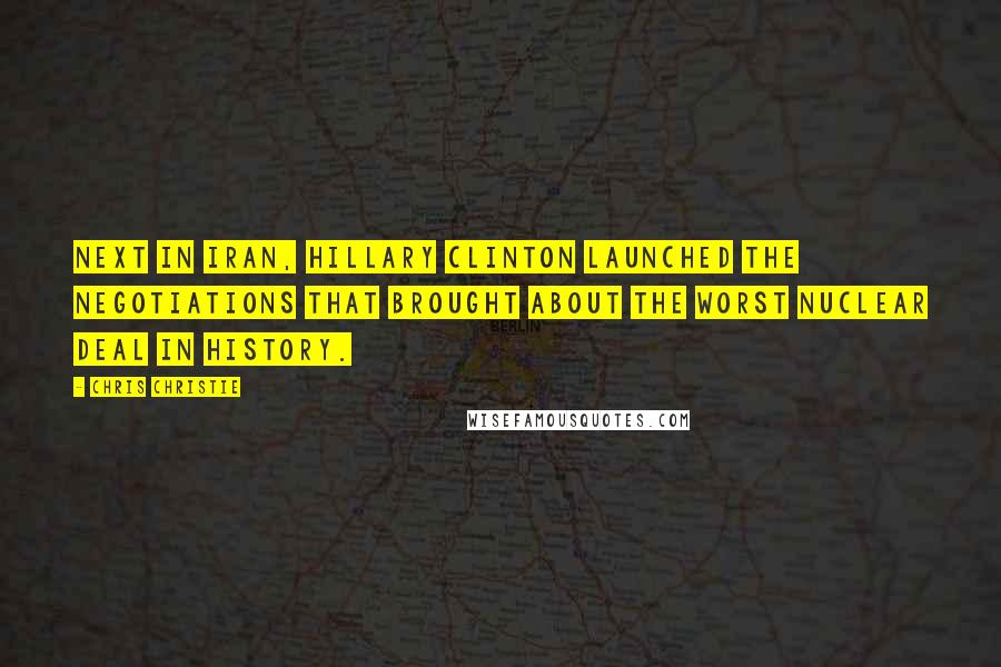 Chris Christie Quotes: Next in Iran, Hillary Clinton launched the negotiations that brought about the worst nuclear deal in history.