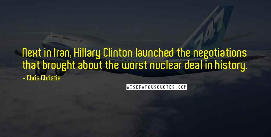 Chris Christie Quotes: Next in Iran, Hillary Clinton launched the negotiations that brought about the worst nuclear deal in history.