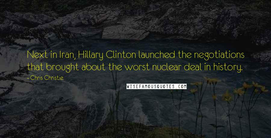 Chris Christie Quotes: Next in Iran, Hillary Clinton launched the negotiations that brought about the worst nuclear deal in history.