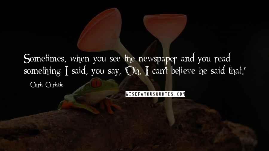 Chris Christie Quotes: Sometimes, when you see the newspaper and you read something I said, you say, 'Oh, I can't believe he said that.'