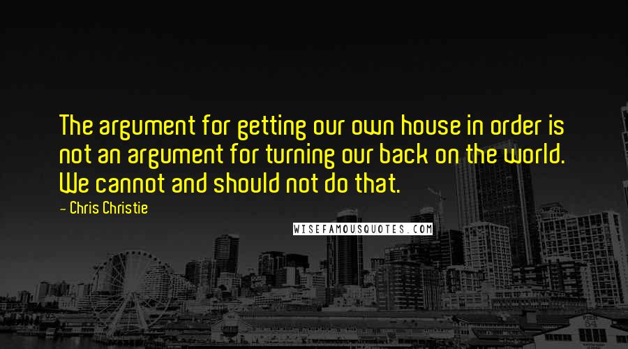 Chris Christie Quotes: The argument for getting our own house in order is not an argument for turning our back on the world. We cannot and should not do that.