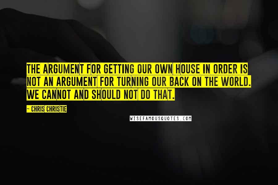 Chris Christie Quotes: The argument for getting our own house in order is not an argument for turning our back on the world. We cannot and should not do that.