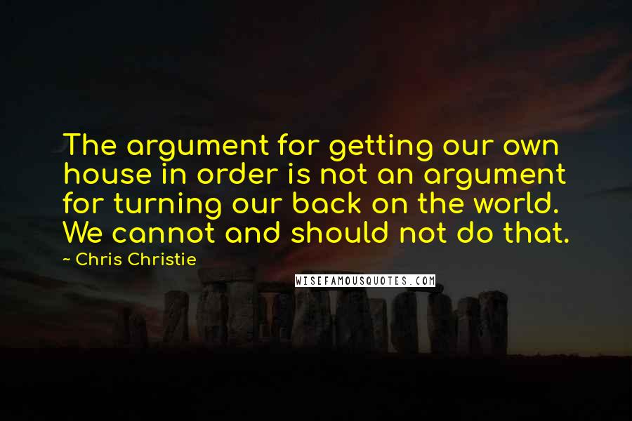Chris Christie Quotes: The argument for getting our own house in order is not an argument for turning our back on the world. We cannot and should not do that.