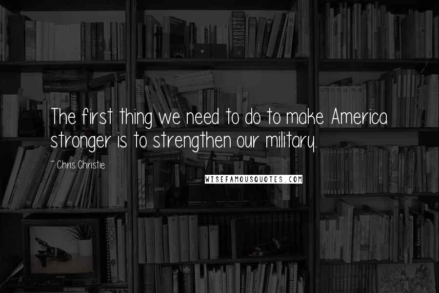Chris Christie Quotes: The first thing we need to do to make America stronger is to strengthen our military.