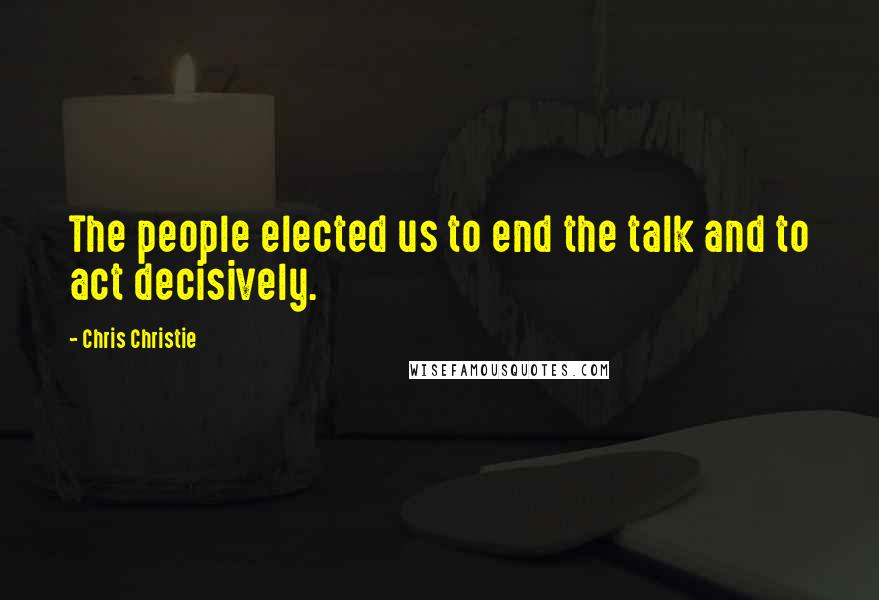 Chris Christie Quotes: The people elected us to end the talk and to act decisively.