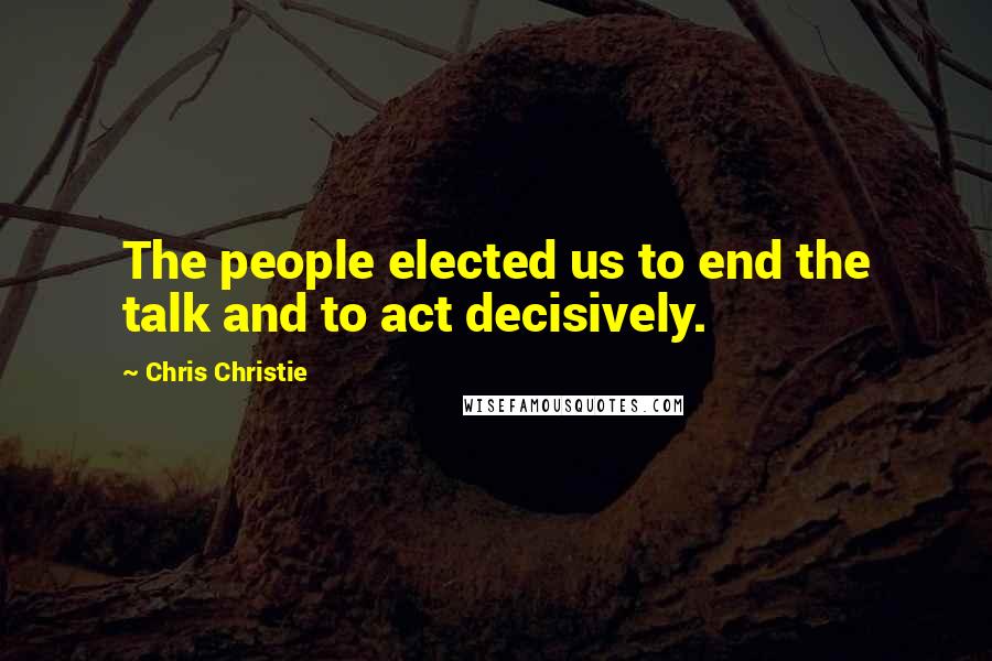 Chris Christie Quotes: The people elected us to end the talk and to act decisively.