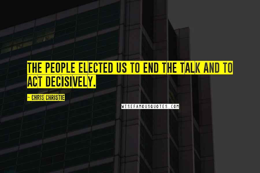Chris Christie Quotes: The people elected us to end the talk and to act decisively.