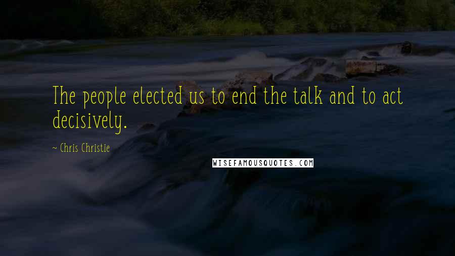Chris Christie Quotes: The people elected us to end the talk and to act decisively.