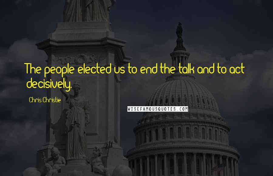 Chris Christie Quotes: The people elected us to end the talk and to act decisively.