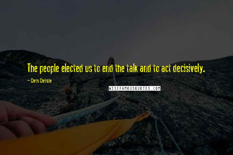 Chris Christie Quotes: The people elected us to end the talk and to act decisively.