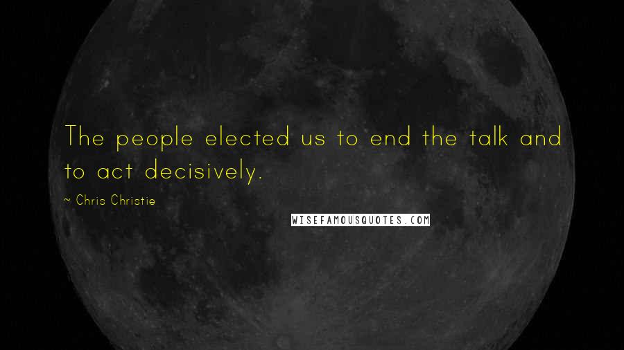 Chris Christie Quotes: The people elected us to end the talk and to act decisively.