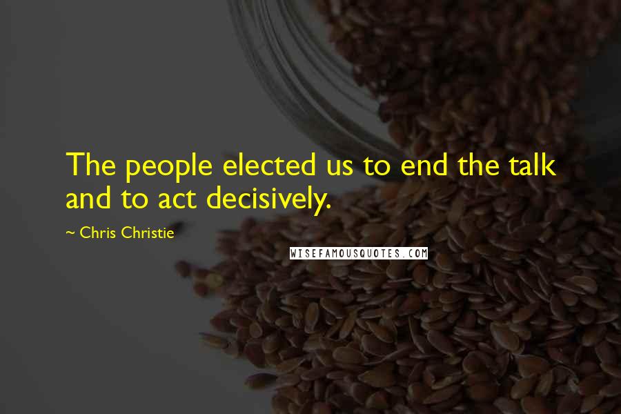 Chris Christie Quotes: The people elected us to end the talk and to act decisively.