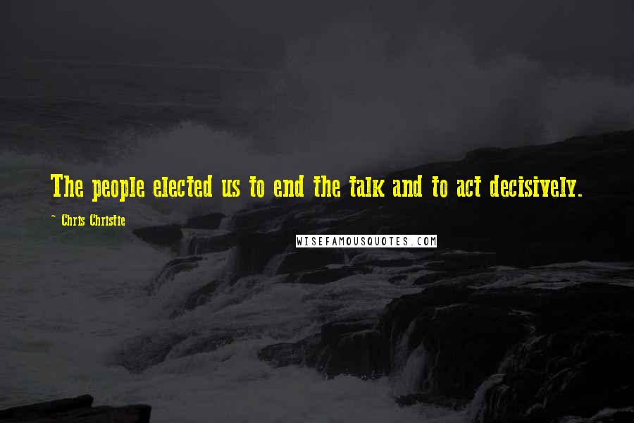 Chris Christie Quotes: The people elected us to end the talk and to act decisively.