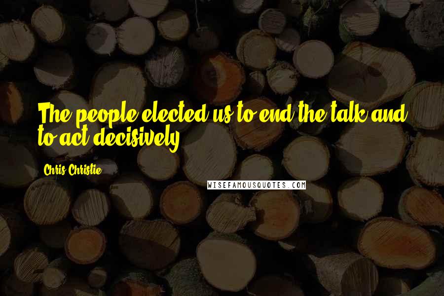Chris Christie Quotes: The people elected us to end the talk and to act decisively.