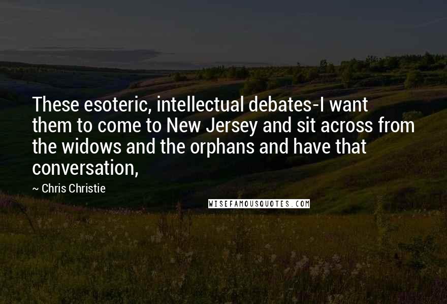 Chris Christie Quotes: These esoteric, intellectual debates-I want them to come to New Jersey and sit across from the widows and the orphans and have that conversation,