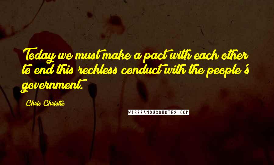 Chris Christie Quotes: Today we must make a pact with each other to end this reckless conduct with the people's government.