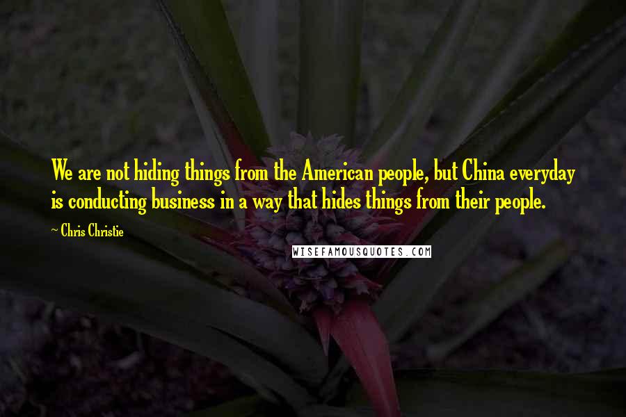 Chris Christie Quotes: We are not hiding things from the American people, but China everyday is conducting business in a way that hides things from their people.