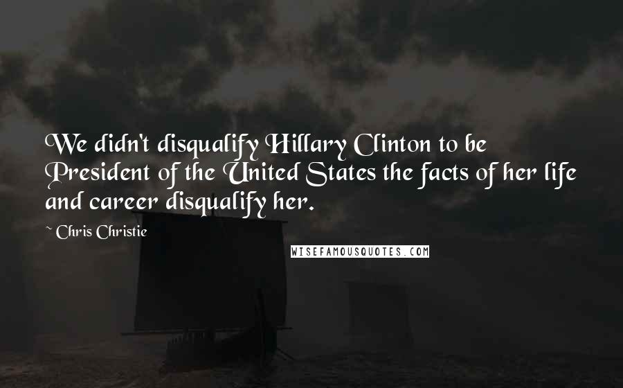 Chris Christie Quotes: We didn't disqualify Hillary Clinton to be President of the United States the facts of her life and career disqualify her.