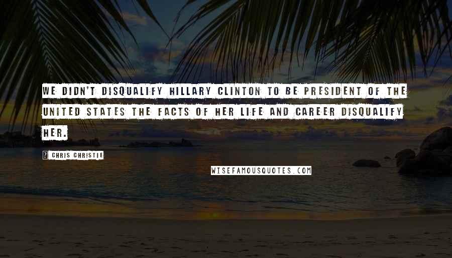 Chris Christie Quotes: We didn't disqualify Hillary Clinton to be President of the United States the facts of her life and career disqualify her.