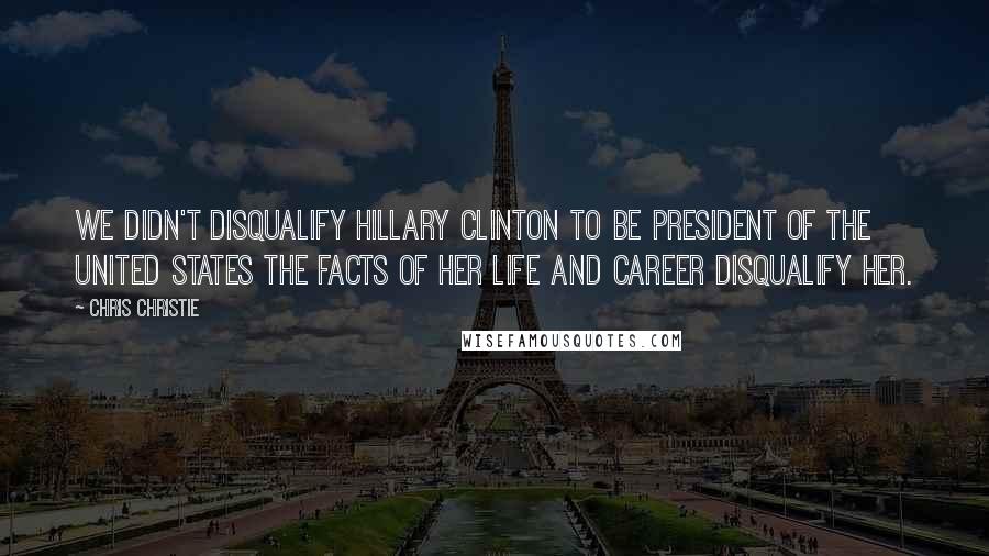 Chris Christie Quotes: We didn't disqualify Hillary Clinton to be President of the United States the facts of her life and career disqualify her.