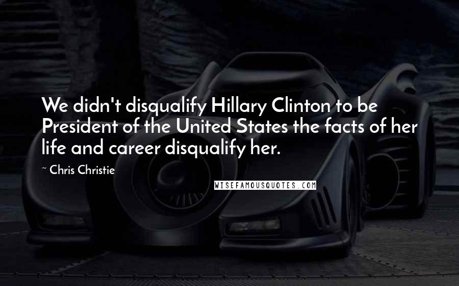 Chris Christie Quotes: We didn't disqualify Hillary Clinton to be President of the United States the facts of her life and career disqualify her.