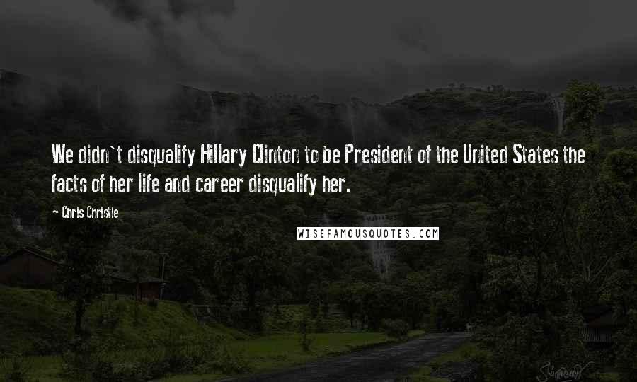 Chris Christie Quotes: We didn't disqualify Hillary Clinton to be President of the United States the facts of her life and career disqualify her.