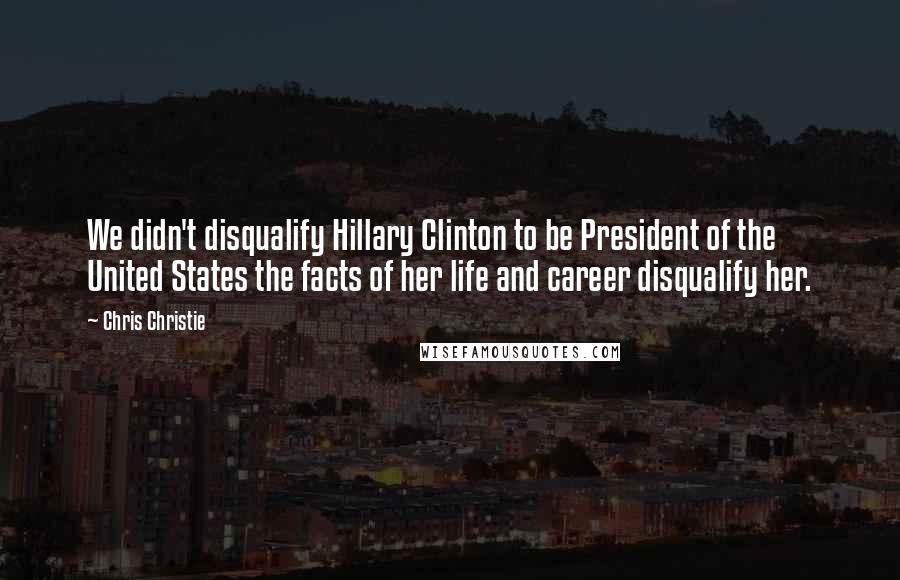 Chris Christie Quotes: We didn't disqualify Hillary Clinton to be President of the United States the facts of her life and career disqualify her.