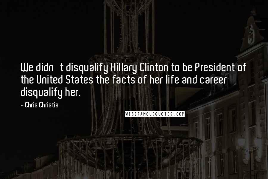 Chris Christie Quotes: We didn't disqualify Hillary Clinton to be President of the United States the facts of her life and career disqualify her.