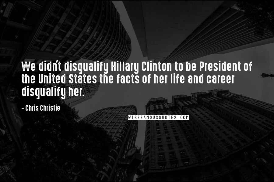 Chris Christie Quotes: We didn't disqualify Hillary Clinton to be President of the United States the facts of her life and career disqualify her.