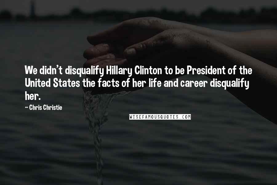 Chris Christie Quotes: We didn't disqualify Hillary Clinton to be President of the United States the facts of her life and career disqualify her.