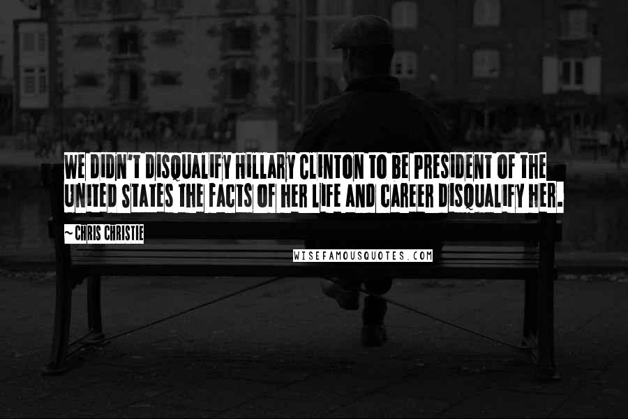 Chris Christie Quotes: We didn't disqualify Hillary Clinton to be President of the United States the facts of her life and career disqualify her.