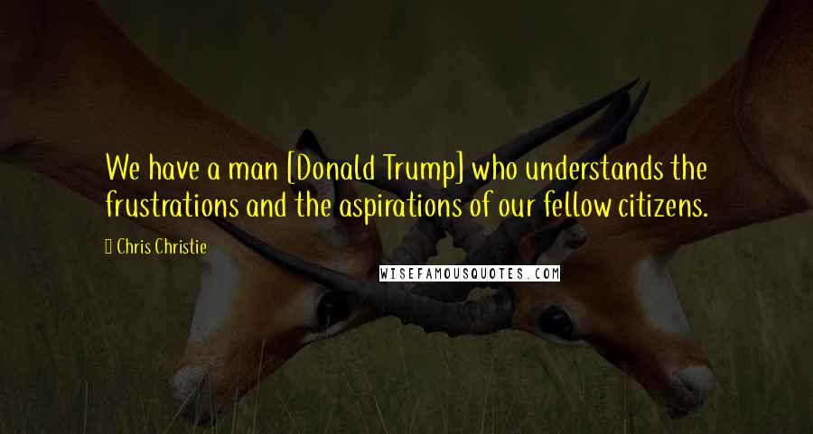 Chris Christie Quotes: We have a man [Donald Trump] who understands the frustrations and the aspirations of our fellow citizens.