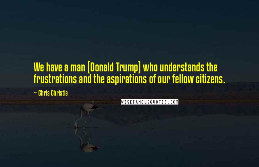 Chris Christie Quotes: We have a man [Donald Trump] who understands the frustrations and the aspirations of our fellow citizens.