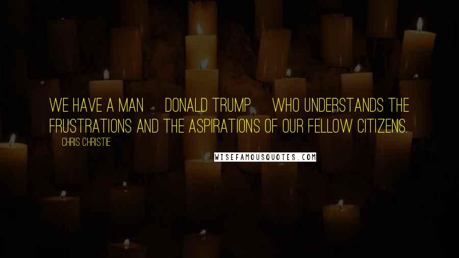 Chris Christie Quotes: We have a man [Donald Trump] who understands the frustrations and the aspirations of our fellow citizens.