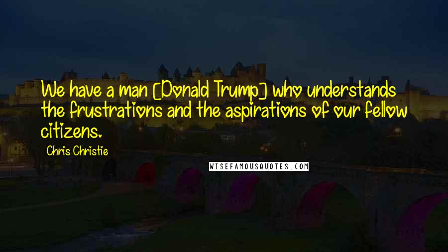 Chris Christie Quotes: We have a man [Donald Trump] who understands the frustrations and the aspirations of our fellow citizens.