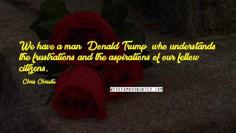 Chris Christie Quotes: We have a man [Donald Trump] who understands the frustrations and the aspirations of our fellow citizens.