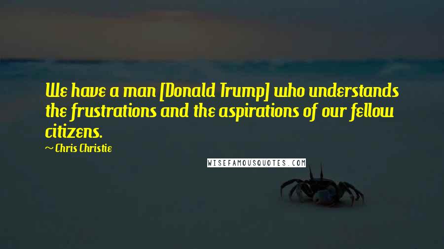 Chris Christie Quotes: We have a man [Donald Trump] who understands the frustrations and the aspirations of our fellow citizens.